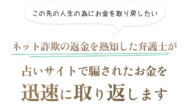 この先の人生の為に騙されたお金を取り戻したい ネット詐欺の返金に熟知した弁護士があらゆる占い詐欺サイトに対して迅速に返金します
  